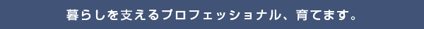 暮らしを支えるプロフェッショナル、育てます。